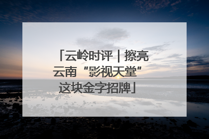 云岭时评｜擦亮云南“影视天堂”这块金字招牌