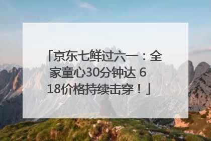 京东七鲜过六一：全家童心30分钟达 618价格持续击穿！