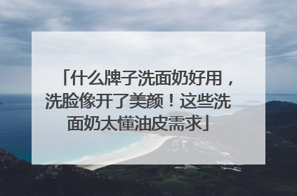 什么牌子洗面奶好用，洗脸像开了美颜！这些洗面奶太懂油皮需求