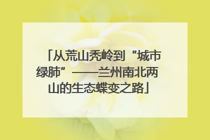 从荒山秃岭到“城市绿肺”——兰州南北两山的生态蝶变之路