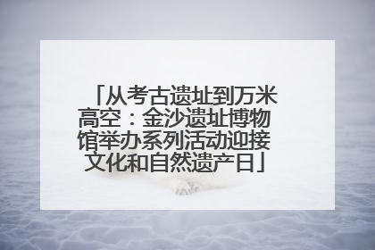 从考古遗址到万米高空：金沙遗址博物馆举办系列活动迎接文化和自然遗产日