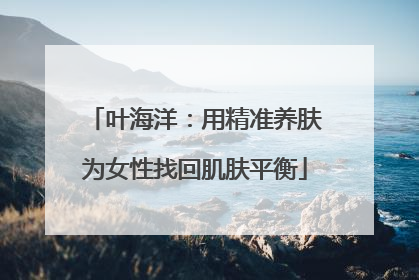叶海洋：用精准养肤为女性找回肌肤平衡
