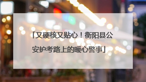 又硬核又贴心！衡阳县公安护考路上的暖心警事