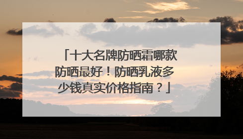 十大名牌防晒霜哪款防晒最好！防晒乳液多少钱真实价格指南？