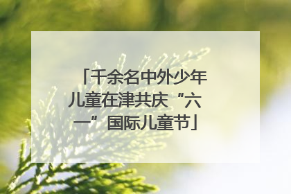 千余名中外少年儿童在津共庆“六一”国际儿童节