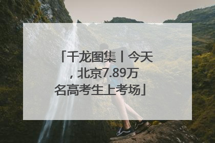 千龙图集丨今天，北京7.89万名高考生上考场