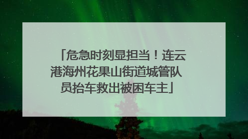 危急时刻显担当！连云港海州花果山街道城管队员抬车救出被困车主