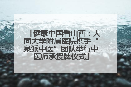 健康中国看山西：大同大学附属医院携手“泉派中医”团队举行中医师承授牌仪式