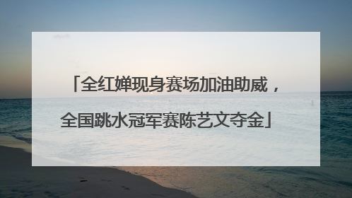 全红婵现身赛场加油助威，全国跳水冠军赛陈艺文夺金