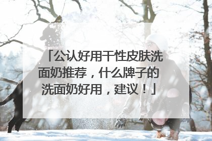 公认好用干性皮肤洗面奶推荐，什么牌子的洗面奶好用，建议！