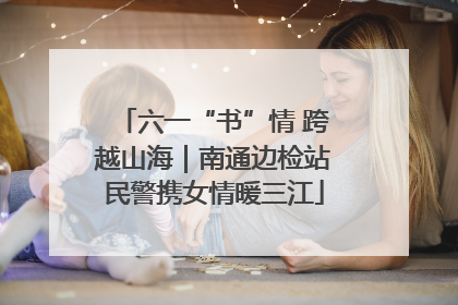 六一“书”情 跨越山海｜南通边检站民警携女情暖三江