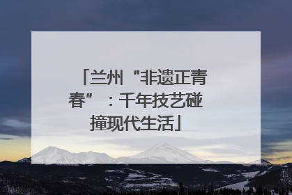 兰州“非遗正青春”：千年技艺碰撞现代生活