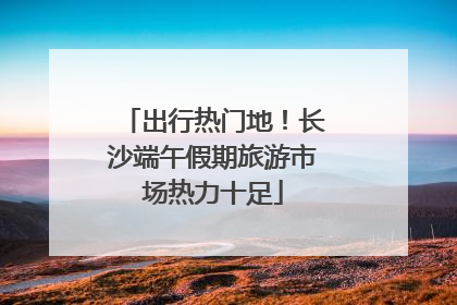 出行热门地！长沙端午假期旅游市场热力十足
