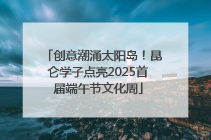 创意潮涌太阳岛！昆仑学子点亮2025首届端午节文化周