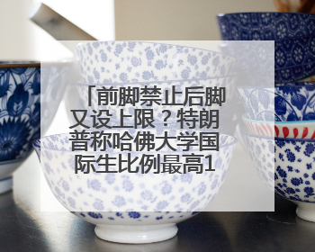 前脚禁止后脚又设上限？特朗普称哈佛大学国际生比例最高15%