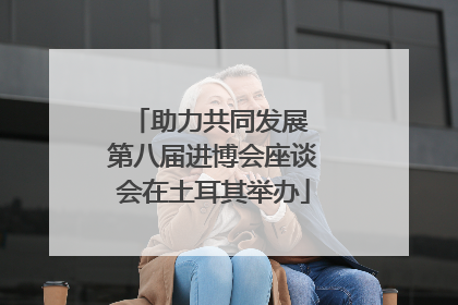 助力共同发展 第八届进博会座谈会在土耳其举办