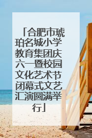 合肥市琥珀名城小学教育集团庆六一暨校园文化艺术节闭幕式文艺汇演圆满举行