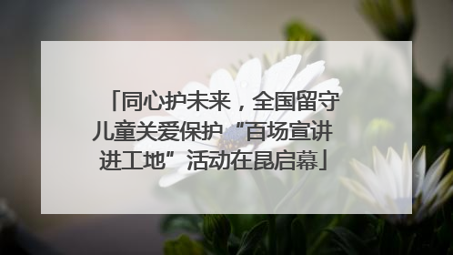 同心护未来，全国留守儿童关爱保护“百场宣讲进工地”活动在昆启幕