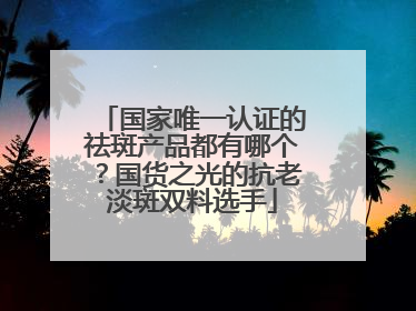 国家唯一认证的祛斑产品都有哪个？国货之光的抗老淡斑双料选手
