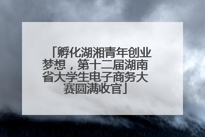 孵化湖湘青年创业梦想，第十二届湖南省大学生电子商务大赛圆满收官