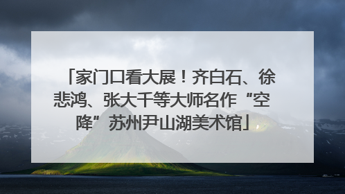 家门口看大展！齐白石、徐悲鸿、张大千等大师名作“空降”苏州尹山湖美术馆