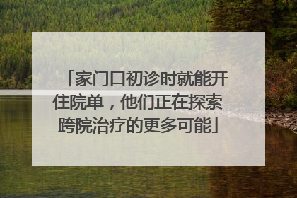 家门口初诊时就能开住院单，他们正在探索跨院治疗的更多可能