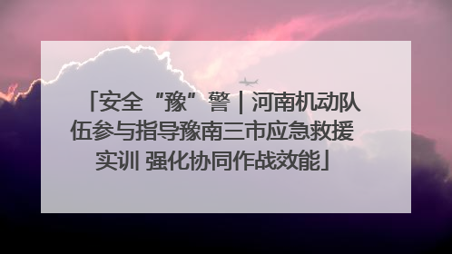 安全“豫”警｜河南机动队伍参与指导豫南三市应急救援实训 强化协同作战效能