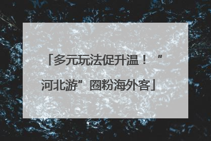 多元玩法促升温！“河北游”圈粉海外客