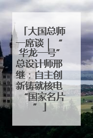 大国总师一席谈｜“华龙一号”总设计师邢继：自主创新铸就核电“国家名片”