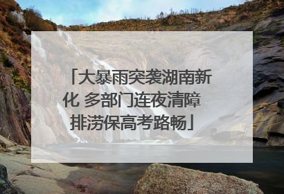 大暴雨突袭湖南新化 多部门连夜清障排涝保高考路畅