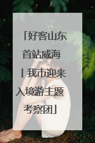 好客山东 首站威海丨我市迎来入境游主题考察团