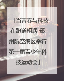 当青春与科技在跑道相遇 郑州航空港区举行第一届青少年科技运动会