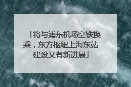 将与浦东机场空铁换乘，东方枢纽上海东站建设又有新进展
