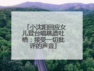 小沈阳回应女儿登台唱跳遭吐槽：接受一切批评的声音