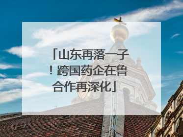山东再落一子！跨国药企在鲁合作再深化