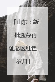 山东：新一批遗存再证老区红色岁月