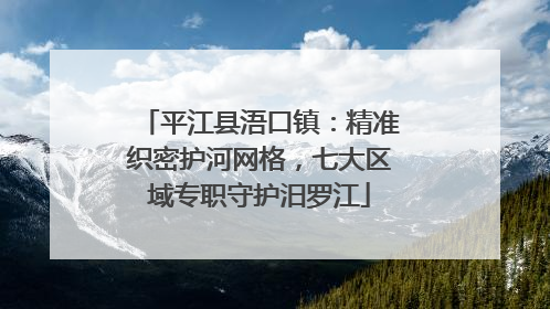 平江县浯口镇：精准织密护河网格，七大区域专职守护汨罗江