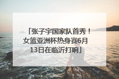 张子宇国家队首秀！女篮亚洲杯热身赛6月13日在临沂打响