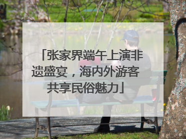 张家界端午上演非遗盛宴，海内外游客共享民俗魅力