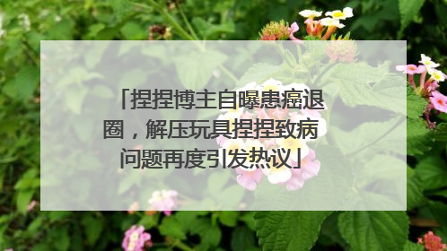 捏捏博主自曝患癌退圈，解压玩具捏捏致病问题再度引发热议