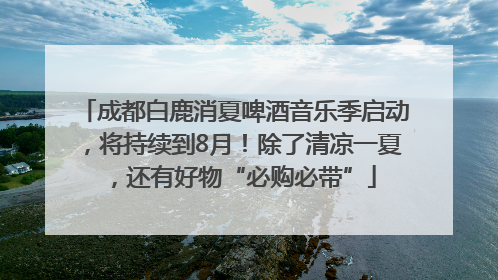 成都白鹿消夏啤酒音乐季启动，将持续到8月！除了清凉一夏，还有好物“必购必带”