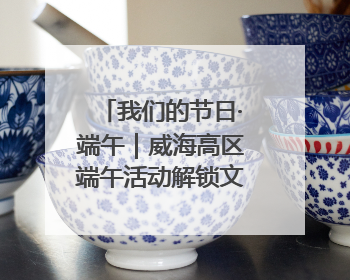 我们的节日·端午｜威海高区端午活动解锁文化传承新体验