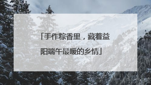 手作粽香里，藏着益阳端午最暖的乡情