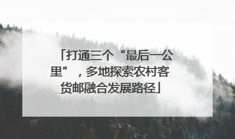打通三个“最后一公里”，多地探索农村客货邮融合发展路径