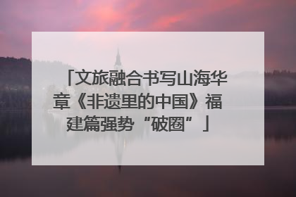 文旅融合书写山海华章《非遗里的中国》福建篇强势“破圈”