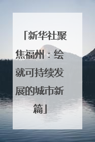新华社聚焦福州：绘就可持续发展的城市新篇
