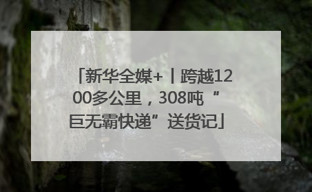 新华全媒+丨跨越1200多公里，308吨“巨无霸快递”送货记