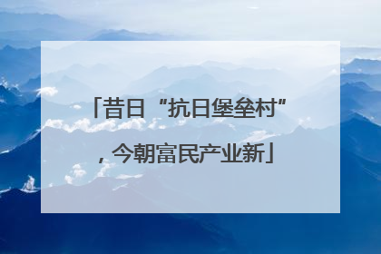 昔日“抗日堡垒村”，今朝富民产业新