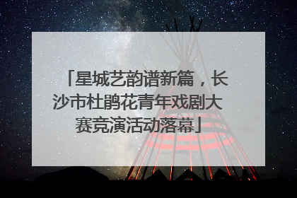 星城艺韵谱新篇，长沙市杜鹃花青年戏剧大赛竞演活动落幕