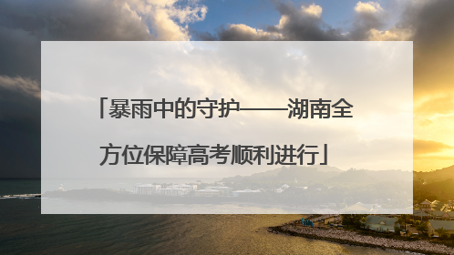 暴雨中的守护——湖南全方位保障高考顺利进行